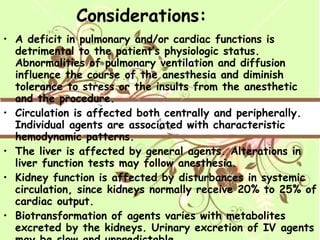 Considerations: A deficit in pulmonary and/or cardiac functions is detrimental to the patient’s physiologic status. Abnormalities of pulmonary ventilation and diffusion influence the course of the anesthesia and diminish tolerance to stress or the insults from the anesthetic and the procedure. Circulation is affected both centrally and peripherally. Individual agents are associated with characteristic hemodynamic patterns. The liver is affected by general agents. Alterations in liver function tests may follow anesthesia. Kidney function is affected by disturbances in systemic circulation, since kidneys normally receive 20% to 25% of cardiac output. Biotransformation of agents varies with metabolites excreted by the kidneys. Urinary excretion of IV agents may be slow and unpredictable. Agents may cause nausea, emesis, or systematic complications. 