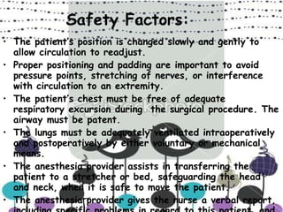 Safety Factors: The patient’s position is changed slowly and gently to allow circulation to readjust. Proper positioning and padding are important to avoid pressure points, stretching of nerves, or interference with circulation to an extremity. The patient’s chest must be free of adequate respiratory excursion during  the surgical procedure. The airway must be patent. The lungs must be adequately ventilated intraoperatively and postoperatively by either voluntary or mechanical means. The anesthesia provider assists in transferring the patient to a stretcher or bed, safeguarding the head and neck, when it is safe to move the patient. The anesthesia provider gives the nurse a verbal report, including specific problems in regard to this patient, and completes records before the transfer of responsibility. 