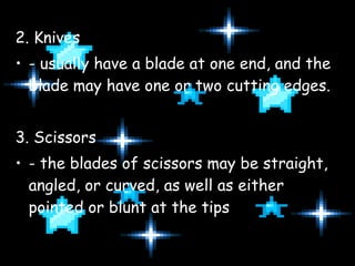 2. Knives - usually have a blade at one end, and the blade may have one or two cutting edges. 3. Scissors - the blades of scissors may be straight, angled, or curved, as well as either pointed or blunt at the tips 
