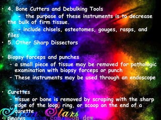 4. Bone Cutters and Debulking Tools -  the purpose of these instruments is to decrease the bulk of firm tissue. - include chisels, osteotomes, gouges, rasps, and files 5. Other Sharp Dissectors   Biopsy forceps and punches a small piece of tissue may be removed for pathologic examination with biopsy forceps or punch These instruments may be used through an endoscope   Curettes tissue or bone is removed by scraping with the sharp edge of the loop, ring, or scoop on the end of a curette Snares a loop or wire may be put around a pedicle to dissect tissue such as a tonsil 