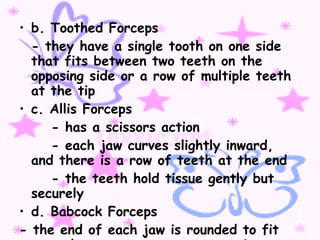 b. Toothed Forceps - they have a single tooth on one side that fits between two teeth on the opposing side or a row of multiple teeth at the tip c. Allis Forceps - has a scissors action - each jaw curves slightly inward, and there is a row of teeth at the end - the teeth hold tissue gently but securely d. Babcock Forceps - the end of each jaw is rounded to fit around a structure or to grasp tissue without injury 