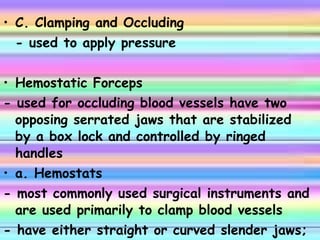 C. Clamping and Occluding - used to apply pressure Hemostatic Forceps - used for occluding blood vessels have two opposing serrated jaws that are stabilized by a box lock and controlled by ringed handles a. Hemostats - most commonly used surgical instruments and are used primarily to clamp blood vessels - have either straight or curved slender jaws; the serration go across the jaws 