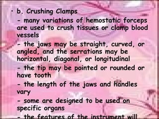 b. Crushing Clamps - many variations of hemostatic forceps are used to crush tissues or clamp blood vessels - the jaws may be straight, curved, or angled, and the serrations may be horizontal, diagonal, or longitudinal - the tip may be pointed or rounded or have tooth - the length of the jaws and handles vary - some are designed to be used on specific organs - the features of the instrument will determine its use 
