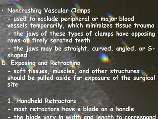 Noncrushing Vascular Clamps - used to occlude peripheral or major blood vessels temporarily, which minimizes tissue trauma - the jaws of these types of clamps have opposing rows of finely serated teeth - the jaws may be straight, curved, angled, or S-shaped D. Exposing and Retracting - soft tissues, muscles, and other structures should be pulled aside for exposure of the surgical site   1. Handheld Retractors - most retractors have a blade on a handle - the blade vary in width and length to correspond to the size and depth of the incision 