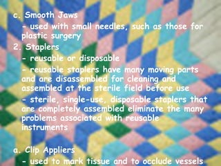 c. Smooth Jaws - used with small needles, such as those for plastic surgery 2. Staplers - reusable or disposable - reusable staplers have many moving parts and are disassembled for cleaning and assembled at the sterile field before use - sterile, single-use, disposable staplers that are completely assembled eliminate the many problems associated with reusable instruments   a. Clip Appliers - used to mark tissue and to occlude vessels or small lumens of tubes 