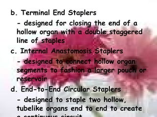 b. Terminal End Staplers - designed for closing the end of a hollow organ with a double staggered line of staples c. Internal Anastomosis Staplers - designed to connect hollow organ segments to fashion a larger pouch or reservoir d. End-to-End Circular Staplers - designed to staple two hollow, tubelike organs end to end to create a continuous circuit 