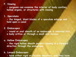 F. Viewing - surgeons can examine the interior of body cavities, hollow organs, or structures with viewing   1. Speculums - the hinged, blunt blades of a speculum enlarge and hold open a canal   2. Endoscopes - round or oval sheath of an endoscope is inserted into a body orifice or through a small skin incision   a. Hollow Endoscopes - the rigid hollow sheath permits viewing in a forward direction through the endoscope   b. Lensed Endoscopes - have either rigid or flexible sheathes, and they have eyepiece with a telescopic lens system fr viewing in several direction 