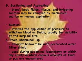 G. Suctioning and Aspirating - blood, body fluids, tissue, and irrigating solution may be removed by mechanical suction or manual aspiration   Suction - involves the application of pressure to withdraw blood or fluids, usually for visibility at the surgical site a. Poole Abdominal Tip - straight hollow tube with perforated outer filter shield - used during abdominal laparotomy or within any cavity in which copious amounts of fluid or pus are encountered 