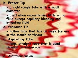 b. Frazer Tip - a right-angle tube with a small diameter - used when encountering little or no fluid except capillary bleeding and irrigating fluid c. Yankauer Tip - hollow tube that has an angle for use in the mouth or throat d. Aspirating Tube - long, straight tube that is used through an endoscope   e. Autotransfusion - a double-lumen suction tip is used to remove blood for autotransfusion 