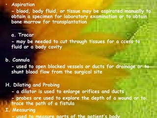 Aspiration - blood, body fluid, or tissue may be aspirated manually to obtain a specimen for laboratory examination or to obtain bone marrow for transplantation   a. Trocar - may be needed to cut through tissues for a ccess to fluid or a body cavity b. Cannula - used to open blocked vessels or ducts for drainage or to shunt blood flow from the surgical site   H. Dilating and Probing - a dilator is used to enlarge orifices and ducts - probes are used to explore the depth of a wound or to trace the path of a fistula I. Measuring - used to measure parts of the patient’s body - some of these devices are used to determine the precise size needed for an implant 