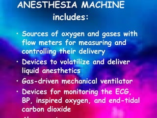 ANESTHESIA MACHINE includes: Sources of oxygen and gases with flow meters for measuring and controlling their delivery Devices to volatilize and deliver liquid anesthetics Gas-driven mechanical ventilator Devices for monitoring the ECG, BP, inspired oxygen, and end-tidal carbon dioxide Alarm systems 