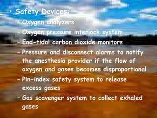 Safety Devices: Oxygen analyzers Oxygen pressure interlock system End-tidal carbon dioxide monitors Pressure and disconnect alarms to notify the anesthesia provider if the flow of oxygen and gases becomes disproportional Pin-index safety system to release excess gases Gas scavenger system to collect exhaled gases 