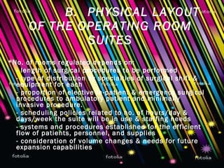B. PHYSICAL LAYOUT OF THE OPERATING ROOM SUITES *No. of rooms regulated depends on: - length of surgical procedures to be performed - type of distribution by specialties of surgical shift & equipment for each - proportion of elective in-patient & emergency surgical procedures to ambulatory patient and minimally invasive procedure. - scheduling policies related to no. of hours/day & days/week the suite will be in use & staffing needs - systems and procedures established for the efficient flow of patients, personnel, and supplies - consideration of volume changes & needs for future expansion capabilities 