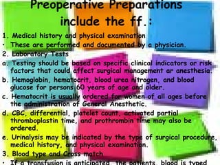Preoperative Preparations include the ff.: 1. Medical history and physical examination These are performed and documented by a physician. 2. Laboratory Tests a. Testing should be based on specific clinical indicators or risk factors that could affect surgical management ar anesthesia. b. Hemoglobin, hematocrit, blood urea nitrogen, and blood glucose for persons 60 years of age and older. c. Hematocrit is usually ordered for women of all ages before the administration of General Anesthetic. d. CBC, differential, platelet count, activated partial thromboplastin time, and prothrombin time may also be ordered. e. Urinalysis may be indicated by the type of surgical procedure, medical history, and physical examination. 3. Blood type and Cross match If a transfusion is anticipated, the patients, blood is typed and crossmatched. 