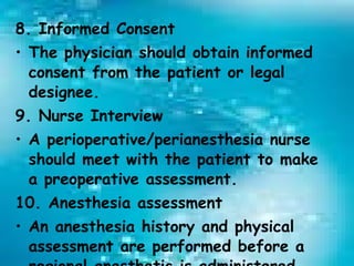 8. Informed Consent The physician should obtain informed consent from the patient or legal designee. 9. Nurse Interview A perioperative/perianesthesia nurse should meet with the patient to make a preoperative assessment. 10. Anesthesia assessment An anesthesia history and physical assessment are performed before a regional anesthetic is administered. 
