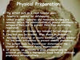   Physical Preparation: 1. The patient puts on a clean hospital gown. 2. Jewelry is removed for safekeeping. 3. Unless ordered, dentures and removable bridges are removed before the administration of general anesthesia to safeguard them and to prevent them from obstructing respiration. 4. All removable prostheses are removed for safekeeping. 5. Long hair may be braided. Wigs should be removed. 6. Antiembolic stockings or elastic bandages may be ordered for the lower extremities to prevent embolic phenomena.  7. The patient voids to prevent over distention of the bladder or incontinence during unconsciousness. 8. If ordered, an antibiotic is given preoperatively to establish and reach a therapeutic blood level of antibiotic prophylaxis intraoperatively. 