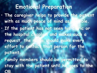   Emotional Preparation   The caregiver helps to provide the patient with as much peace of mind as possible. If the patient has not seen his cleric or the hospital chaplain and makes such a request, the nurse should make every effort to contact that person for the patient. Family members should be permitted to stay with the patient until he goes to the OR. 