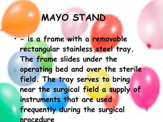 MAYO STAND - is a frame with a removable rectangular stainless steel tray. The frame slides under the operating bed and over the sterile field. The tray serves to bring near the surgical field a supply of instruments that are used frequently during the surgical procedure 