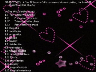 OBJECTIVES:  After 12 hours of discussion and demonstration, the Level II students will be able to: define the following terms: 1.1  Peri-operative nursing 1.1.1 Pre-operative phase 1.1.2 Intra-operative phase 1.1.3 Post-operative phase 1.2 analgesia 1.3 anesthesia 1.4 antiseptics 1.5 asepsis 1.6 consent 1.7 disinfection 1.8 homeostasis 1.9 medical asepsis 1.10 resident bacteria 1.11 Sterile 1.12 sterilization 1.13 surgery 1.14 surgical asepsis 1.15 surgical conscience 1.16 surgical team 1.17 Surgically clean 1.18 transient bacteria 
