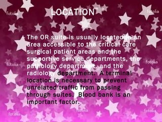 LOCATION The OR suite is usually located in an area accessible to the critical care surgical patient areas and the supportive service departments, the pathology department, and the radiology  department.  A terminal location is necessary to prevent unrelated traffic from passing through suites.  Blood bank is an important factor.   