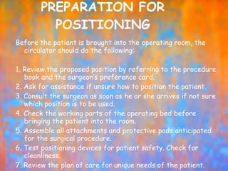 PREPARATION FOR POSITIONING Before the patient is brought into the operating room, the circulator should do the following:   1. Review the proposed position by referring to the procedure book and the surgeon’s preference card. 2. Ask for assistance if unsure how to position the patient. 3. Consult the surgeon as soon as he or she arrives if not sure which position is to be used. 4. Check the working parts of the operating bed before bringing the patient into the room. 5. Assemble all attachments and protective pads anticipated for the surgical procedure. 6. Test positioning devices for patient safety. Check for cleanliness. 7. Review the plan of care for unique needs of the patient. 