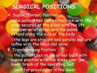 SURGICAL POSITIONS A. Supine (Dorsal) Position - the patient lies flat on the back with the arms secured at the sides with the lift sheet or wrist strap, and the palms extend along the side of the body - the legs are straight and parallel and are in line with the head and spine B. Trendelenburg Position - the patient lies on his or her back with supine position with the knees over the lower break of the operating bed - used for procedures in the lower abdomen or pelvis 
