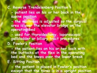 C. Reverse Trendelenberg Position - patient lies on his or her back in the supine position - the mattress is adjusted so the surgical area is over the elevator bridge on the operating bed - used for thyroidectomy, laparascopic gallbladder or biliary tract procedures D. Fowler’s Position - the patient lies on his or her back with the buttocks at the flex in the operating bed and the knees over the lower break  E. Sitting Position - the patient is placed in Fowler’s position except that the torso is in a upright position - used on occasion for some otorhinologic and neurosurgical procedures 
