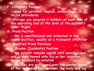 F. Lithotomy Position - used for perineal, vaginal, endourologic, or rectal procedures -stirrups are secured in holders on each side of the operating bed at the level of the patient’s upper thighs G. Prone Position - the is anesthesized and intubated in the supine position, usually on a transport stretcher H. Modified Prone Positions  a. Kraske (Jackknife) Position - the patient remains supine until anesthesized and is then turned onto his or her abdomen (prone position) by rotation - the hips are positioned over the center break of the operating bed between the body and leg sections 