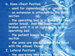 b. Knee-Chest Position - used for sigmoidoscopy or culdoscopy - an extension is attached to the foot section - the operating bed is is flexed at the center break. And the lower section is broken until it is at right angle to the operating bed - the patient kneels on the lower section - the arms are placed around the head with the elbows flexed I. Lateral Positions - the operating bed remains flat - the patient is anesthesized and intubated in the supine position, then turned to the unaffected side 
