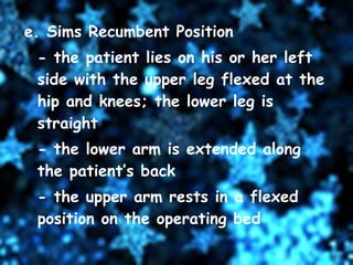 e. Sims Recumbent Position - the patient lies on his or her left side with the upper leg flexed at the hip and knees; the lower leg is straight - the lower arm is extended along the patient’s back - the upper arm rests in a flexed position on the operating bed 