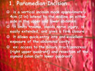 1. Paramedian Incision     is a vertical incision made approximately 4cm (2 in) lateral to the midline on either side in the upper and lower abdomen     it limits trauma, avoids nerve injury, is easily extended, and gives a firm closure     it allows quick entry into and excellent exposure of the abdominal cavity     ex: access to the biliary tract/pancreas (right upper quadrant) and resection of the sigmoid colon (left lower quadrant)  