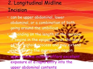 2. Longitudinal Midline Incision  can be upper abdominal, lower abdominal, or a combination of both going around the umbilicus  depending on the length of the incision, it begins in the epigastrum at the level of the xiphoid process and may extend vertically to the suprapubic region  upper midline incision offers excellent exposure of a rapid entry into the upper abdominal contents  
