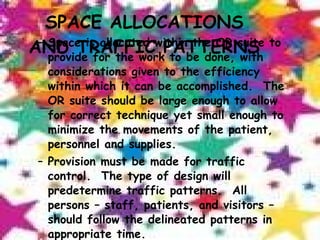 SPACE ALLOCATIONS AND TRAFFIC PATTERNS Space is allocated within the OR suite to provide for the work to be done, with considerations given to the efficiency within which it can be accomplished.  The OR suite should be large enough to allow for correct technique yet small enough to minimize the movements of the patient, personnel and supplies. Provision must be made for traffic control.  The type of design will predetermine traffic patterns.  All persons – staff, patients, and visitors – should follow the delineated patterns in appropriate time. 