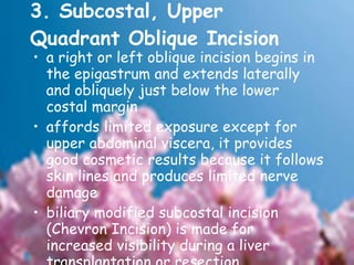3. Subcostal, Upper Quadrant Oblique Incision  a right or left oblique incision begins in the epigastrum and extends laterally and obliquely just below the lower costal margin  affords limited exposure except for upper abdominal viscera, it provides good cosmetic results because it follows skin lines and produces limited nerve damage  biliary modified subcostal incision (Chevron Incision) is made for increased visibility during a liver transplantation or resection  ex: biliary procedures and splenectomy 