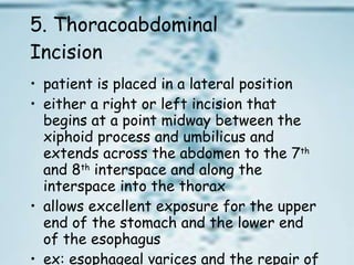 5. Thoracoabdominal Incision  patient is placed in a lateral position  either a right or left incision that begins at a point midway between the xiphoid process and umbilicus and extends across the abdomen to the 7 th  and 8 th  interspace and along the interspace into the thorax  allows excellent exposure for the upper end of the stomach and the lower end of the esophagus  ex: esophageal varices and the repair of a hiatal hernia 
