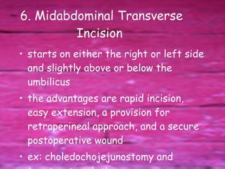 6. Midabdominal Transverse Incision  starts on either the right or left side and slightly above or below the umbilicus  the advantages are rapid incision, easy extension, a provision for retroperineal approach, and a secure postoperative wound  ex: choledochojejunostomy and transverse colostomy 
