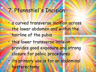 7. Pfannstiel's Incision  a curved transverse incision across the lower abdomen and within the hairline of the pubis  this lower transverse incision provides good exposure and strong closure for pelvic procedures  its primary use is for an abdominal hysterectomy 