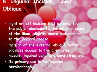 8. Inguinal Incision, Lower Oblique  right or left incision that extends from the pubic tubercule to the anterior crest of the ilium, slightly above and parallel to the inguinal crease  incision of the external oblique fascia provides access to the cremaster muscle, inguinal canal and cord structure  its primary use is for inguinal herniorrhaphy 
