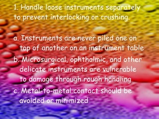 1. Handle loose instruments separately to prevent interlocking or crushing. a. Instruments are never piled one on top of another on an instrument table b. Microsurgical, ophthalmic, and other delicate instruments are vulnerable to damage through rough handling c. Metal-to-metal contact should be avoided or minimized 