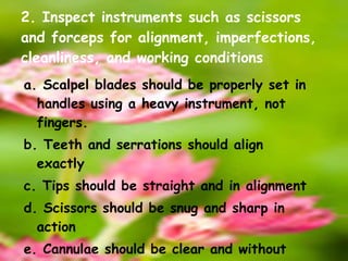 2. Inspect instruments such as scissors and forceps for alignment, imperfections, cleanliness, and working conditions a. Scalpel blades should be properly set in handles using a heavy instrument, not fingers. b. Teeth and serrations should align exactly c. Tips should be straight and in alignment d. Scissors should be snug and sharp in action e. Cannulae should be clear and without obstruction 