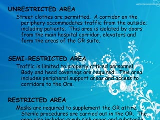 UNRESTRICTED AREA Street clothes are permitted.  A corridor on the periphery accommodates traffic from the outside; including patients.  This area is isolated by doors from the main hospital corridor, elevators and form the areas of the OR suite. SEMI-RESTRICTED AREA Traffic is limited to properly attired personnel.  Body and head coverings are required.  This area includes peripheral support areas and access to corridors to the Ors.   RESTRICTED AREA Masks are required to supplement the OR attire.  Sterile procedures are carried out in the OR.  The area also includes scrub sink areas and substerile rooms or clean core area where unwrapped supplies are sterilized.   