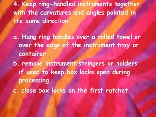 4. Keep ring-handled instruments together with the curvatures and angles pointed in the same direction a. Hang ring handles over a rolled towel or over the edge of the instrument tray or container b. remove instrument stringers or holders if used to keep box locks open during processing c. close box locks on the first ratchet 