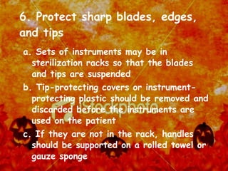 6. Protect sharp blades, edges, and tips a. Sets of instruments may be in sterilization racks so that the blades and tips are suspended b. Tip-protecting covers or instrument-protecting plastic should be removed and discarded before the instruments are used on the patient c. If they are not in the rack, handles should be supported on a rolled towel or gauze sponge 
