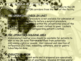    VESTIBULAR OR EXCHANGE AREAS This transition zone, inside the  entrance to the OR suite, separates  the  OR corridors from the rest of the facility.      PRE-OPERATIVE  CHECK-IN UNIT If remote same-day procedure is not available for admission of patients who arrive shortly before a surgical procedure, facilities must be provided within the unrestricted area of the OR suite for patients from street clothes to gown.  Lockers should be provided for safeguarding patient’s clothes.      PRE-OPERATIVE HOLDING AREA A designated room or area should be available for patients to wait in the OR suite that shields them from potentially distressing sights or sounds.  Hair removal and insertion of intravenous (IV) lines, indwelling catheters, and/or gastric tubes may be done.      INDUCTION ROOM It is where the patient waits and is prepared pre-operatively before administration of anesthesia.  Invasive IV lines and/or regional anesthesia may be administered in this area.   