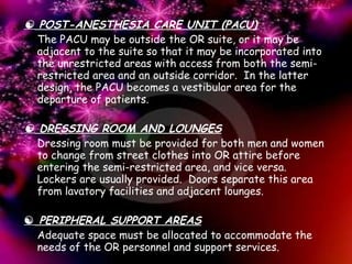    POST-ANESTHESIA CARE UNIT (PACU) The PACU may be outside the OR suite, or it may be adjacent to the suite so that it may be incorporated into the unrestricted areas with access from both the semi-restricted area and an outside corridor.  In the latter design, the PACU becomes a vestibular area for the departure of patients.      DRESSING ROOM AND LOUNGES Dressing room must be provided for both men and women to change from street clothes into OR attire before entering the semi-restricted area, and vice versa.  Lockers are usually provided.  Doors separate this area from lavatory facilities and adjacent lounges.      PERIPHERAL SUPPORT AREAS Adequate space must be allocated to accommodate the needs of the OR personnel and support services. 