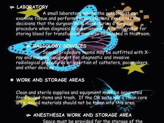    LABORATORY A small laboratory where the pathologist can examine tissue and perform frozen sections expedites the decisions that the surgeon must make during a surgical procedure when diagnosis is questionable.  A refrigerator for storing blood for transfusions may also be located in this room.      RADIOLOGY SERVICES Special procedure rooms may be outfitted with X-ray and imaging equipment for diagnostic and invasive radiological procedures or insertion of catheters, pacemakers, and other devices.      WORK AND STORAGE AREAS   Clean and sterile supplies and equipment must be separated from soiled items and trash.  If the OR suite has a clean core area, soiled materials should not be taken into this area.      ANESTHESIA WORK AND STORAGE AREA Space must be provided for the storage of the anesthesia equipment and supplies.  A separate workroom usually is provided for care of anesthesia equipment.  Dirty and clean supplies must be kept separated.   
