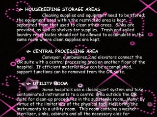      HOUSEKEEPING STORAGE AREAS  Cleaning supplies and equipment need to be stored; the equipment used within the restricted area is kept separated from that used to clean other areas.  Sinks are provided, as well as shelves for supplies.  Trash and soiled laundry receptacles should not be allowed to accumulate in the same room where clean supplies are kept.      CENTRAL PROCESSING AREA Conveyor, dumbwaires, and elevators connect the OR suite with a central processing area on another floor of the hospital.  If efficient material flow can be accomplished, support functions can be removed from the OR suite.      UTILITY ROOM Some hospitals use a closed-cart system and take contaminated instruments to a central area outside the OR suite for clean-up procedures in the substerile room.  Many, by virtue of the limitations of the physical facilities, bring the instruments to a utility room.  This room contains a washer – sterilizer, sinks, cabinets and all the necessary aids for cleaning.    