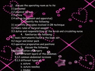 2.  discuss the operating room as to its: 2.1 personnel 2.2 physical lay-out 2.3 attire 2.4 set-up (equipment and apparatus) 3.  identify the following: 3.1 scientific principles involved in OR technique 3.2 basic rules of surgical asepsis 3.3 duties and responsibilities of the scrub and circulating nurse 4.  familiarize the following: 4.1 basic instruments found in the basic set 4.2 major and minor pack 4.3 operative preparation and positions 5.  discuss the following: 5.1 classification of surgery 5.1.1 different layers of the abdomen 5.1.2 common abdominal incisions 5.1.3 different types of: a. suture b. suture needles c. blades 