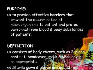 PURPOSE:    to provide effective barriers that prevent the dissemination of microorganisms to patient and protect personnel from blood & body substances of patients.   DEFINITION:    consists of body covers, such as 2-piece pantsuit, headcover, mask & shoe covers as appropriate.    Sterile gown & gloves are added for scrubbed sterile team members 