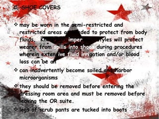 C. SHOE COVERS may be worn in the semi-restricted and restricted areas as   needed to   protect from body fluids.  Knee-high  imper vious   styles will protect wearer from  spills into shoes  during procedures wherein extens ive fluid irri gation and/or blood loss can be an ticipated . can inadvertently become soiled and harbor microorganisms they should be removed before entering the dressing room area and must be removed before leaving the OR suite. legs of scrub pants are tucked into boots 